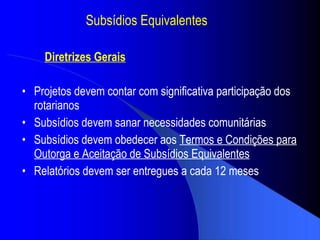 Subs ídios Equivalentes Projetos devem contar com significativa participa ção dos rotarianos Subs ídios devem sanar necessidades  comunit árias Subs ídios devem obedecer  aos  Termos e Condi ções para Outorga e Aceitação de  Subs ídios Equivalentes Relat órios devem ser entregues a cada 12 meses Diretrizes Gerais 