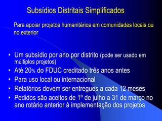 Subs ídios Distritais Simplificados Um subs ídio por ano por distrito   (pode ser usado em m últiplos  projetos) At é  20 %  do FDUC creditado tr ês anos antes  Para uso local ou internacional Relat órios devem ser entregues a cada 12 meses Pedidos s ão aceitos de  1 º de julho a  31 de mar ço no ano rotário anterior à implementação dos projetos Para apoiar projetos humanitários em comunidades locais ou no exterior 