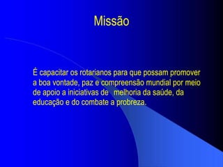 Missão É capacitar os rotarianos para que possam promover a boa vontade, paz e compreensão mundial por meio de apoio a iniciativas de  melhoria da saúde, da educação e do combate a probreza. 