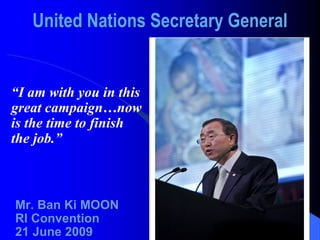 United Nations Secretary General “ I am with you in this great campaign…now is the time to finish the job.” Mr. Ban Ki MOON RI Convention 21 June 2009 