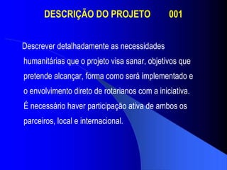 DESCRIÇÃO DO PROJETO  001 Descrever detalhadamente as necessidades  humanitárias que o projeto visa sanar, objetivos que pretende alcançar, forma como será implementado e o envolvimento direto de rotarianos com a iniciativa.  É necessário haver participação ativa de ambos os parceiros, local e internacional. 
