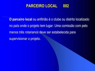 PARCEIRO LOCAL  002 O parceiro local  ou anfitrião é o clube ou distrito localizado no país onde o projeto tem lugar. Uma comissão com pelo menos três rotarianos deve ser estabelecida para supervisionar o projeto.   