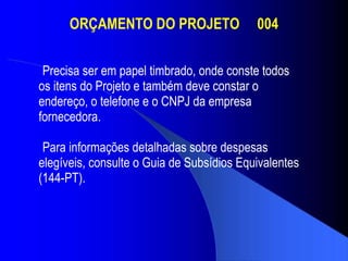 ORÇAMENTO DO PROJETO  004 Precisa ser em papel timbrado, onde conste todos os itens do Projeto e também deve constar o  endereço, o telefone e o CNPJ da empresa  fornecedora. Para informações detalhadas sobre despesas  elegíveis, consulte o Guia de Subsídios Equivalentes  (144-PT).  