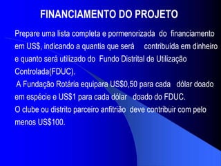 FINANCIAMENTO DO PROJETO   Prepare uma lista completa e pormenorizada  do  financiamento em US$, indicando a quantia que será  contribuída em dinheiro e quanto será utilizado do  Fundo Distrital de Utilização Controlada(FDUC). A Fundação Rotária equipara US$0,50 para cada  dólar doado em espécie e US$1 para cada dólar  doado do FDUC.  O clube ou distrito parceiro anfitrião  deve contribuir com pelo menos US$100. 