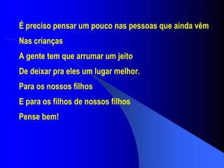 É preciso pensar um pouco nas pessoas que ainda vêm Nas crianças A gente tem que arrumar um jeito De deixar pra eles um lugar melhor. Para os nossos filhos E para os filhos de nossos filhos Pense bem! 