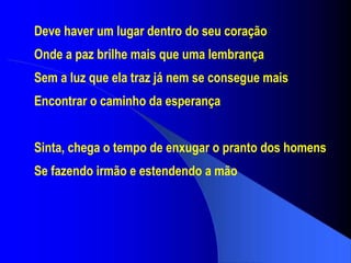 Deve haver um lugar dentro do seu coração Onde a paz brilhe mais que uma lembrança Sem a luz que ela traz já nem se consegue mais Encontrar o caminho da esperança Sinta, chega o tempo de enxugar o pranto dos homens Se fazendo irmão e estendendo a mão 