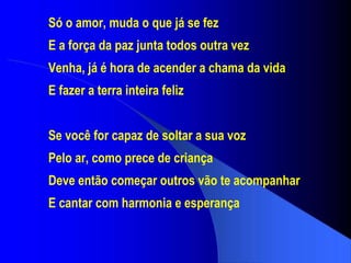 Só o amor, muda o que já se fez E a força da paz junta todos outra vez Venha, já é hora de acender a chama da vida E fazer a terra inteira feliz Se você for capaz de soltar a sua voz Pelo ar, como prece de criança Deve então começar outros vão te acompanhar E cantar com harmonia e esperança 