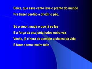 Deixe, que esse canto lave o pranto do mundo Pra trazer perdão e dividir o pão. Só o amor, muda o que já se fez E a força da paz junta todos outra vez Venha, já é hora de acender a chama da vida E fazer a terra inteira feliz 