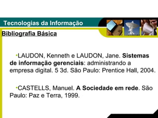 Tecnologias da Informação Bibliografia Básica LAUDON, Kenneth e LAUDON, Jane.  Sistemas de informação gerenciais : administrando a empresa digital. 5 3d. São Paulo: Prentice Hall, 2004. CASTELLS, Manuel.  A Sociedade em rede . São Paulo: Paz e Terra, 1999. 