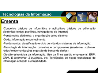 Tecnologias da Informação Ementa Conceitos básicos de Informática e aplicativos básicos de editoração eletrônica (textos, planilhas, navegadores de Internet) Pensamento sistêmico: a organização como sistema.  Dado, informação e conhecimento.  Fundamentos, classificação e ciclo de vida dos sistemas de informação.  Tecnologia da informação: conceitos e componentes ( hardware, software,  redes/telecomunicações e gestão de banco de dados).  Gestão estratégica da informação. Uso da TI na gestão empresarial: ERP, CRM,  E-commerce ,  E-business , etc. Tendências de novas tecnologias de informação aplicada à contabilidade. 