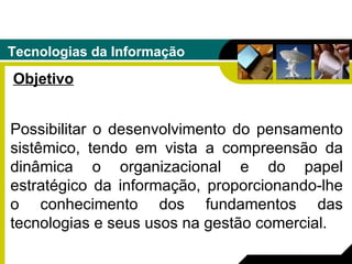 Tecnologias da Informação Objetivo Possibilitar o desenvolvimento do pensamento sistêmico, tendo em vista a compreensão da dinâmica o organizacional e do papel estratégico da informação, proporcionando-lhe o conhecimento dos fundamentos das tecnologias e seus usos na gestão comercial.  