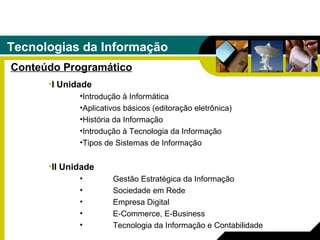 Tecnologias da Informação Conteúdo Programático I Unidade Introdução à Informática Aplicativos básicos (editoração eletrônica) História da Informação Introdução à Tecnologia da Informação Tipos de Sistemas de Informação II Unidade Gestão Estratégica da Informação Sociedade em Rede Empresa Digital E-Commerce, E-Business Tecnologia da Informação e Contabilidade 