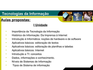 Tecnologias da Informação Aulas propostas: Importância da Tecnologia da Informação  Histórico da Informação: Da Imprensa à Internet Introdução à Informática: noções de hardware e de software Aplicativos básicos: editoração de textos  Aplicativos básicos: editoração de planilhas e tabelas  Aplicativos básicos: Internet  Introdução a TI: conceitos Dados, informações e conhecimento.  Níveis de Sistemas de Informação Tipos de Sistema de informação I Unidade 