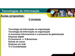 Tecnologias da Informação Aulas propostas: Tecnologia da Informação na organização Tecnologia da Informação na organização A economia informacional e o processo de globalização Empresa digital E-Commerce  e  E-Bussiness Estudo de casos  Empresa em rede   TI e Contabilidade II Unidade 