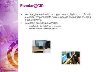 [email_address] Nesta acção tem havido uma grande articulação com o Estudo à Medida, preponderante para o sucesso escolar das crianças e dos/as jovens.  Destacam-se duas actividades: a realização de trabalhos escolares; estudo através da escola virtual. 