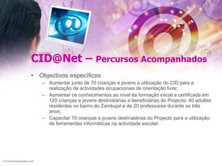 CID@Net –  Percursos Acompanhados Objectivos específicos Aumentar junto de 70 crianças e jovens a utilização do CID para a realização de actividades ocupacionais de orientação livre; Aumentar os conhecimentos ao nível da formação inicial e certificada em 120 crianças e jovens destinatárias e beneficiárias do Projecto; 40 adultos residentes no bairro do Zambujal e de 20 professores durante os três anos; Capacitar 70 crianças e jovens destinatárias do Projecto para a utilização de ferramentas informáticas na actividade escolar. 