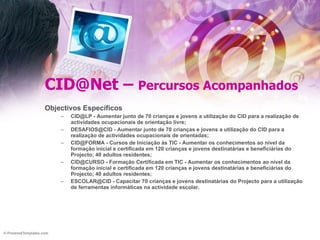 CID@Net –  Percursos Acompanhados Objectivos Específicos CID@LP - Aumentar junto de 70 crianças e jovens a utilização do CID para a realização de actividades ocupacionais de orientação livre; DESAFIOS@CID - Aumentar junto de 70 crianças e jovens a utilização do CID para a realização de actividades ocupacionais de orientadas; CID@FORMA - Cursos de Iniciação às TIC - Aumentar os conhecimentos ao nível da formação inicial e certificada em 120 crianças e jovens destinatárias e beneficiárias do Projecto; 40 adultos residentes; CID@CURSO - Formação Certificada em TIC - Aumentar os conhecimentos ao nível da formação inicial e certificada em 120 crianças e jovens destinatárias e beneficiárias do Projecto; 40 adultos residentes; ESCOLAR@CID - Capacitar 70 crianças e jovens destinatárias do Projecto para a utilização de ferramentas informáticas na actividade escolar. 