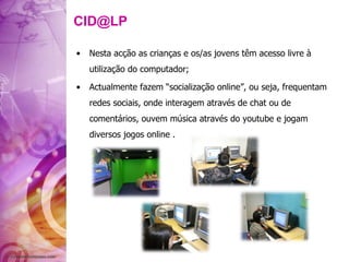 [email_address] Nesta acção as crianças e os/as jovens têm acesso livre à utilização do computador; Actualmente fazem “socialização online”, ou seja, frequentam redes sociais, onde interagem através de chat ou de comentários, ouvem música através do youtube e jogam diversos jogos online . 