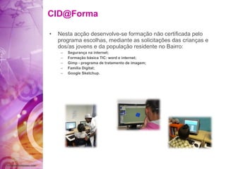 [email_address] Nesta acção desenvolve-se formação não certificada pelo programa escolhas, mediante as solicitações das crianças e dos/as jovens e da população residente no Bairro: Segurança na internet; Formação básica TIC: word e internet; Gimp - programa de tratamento de imagem; Família Digital; Google Sketchup. 