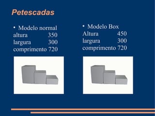 Petescadas
Modelo normal
altura
350
largura
300
comprimento 720


Modelo Box
Altura
450
largura
300
comprimento 720


 