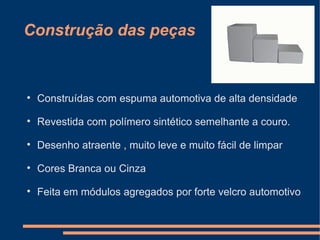 Construção das peças



Construídas com espuma automotiva de alta densidade



Revestida com polímero sintético semelhante a couro.



Desenho atraente , muito leve e muito fácil de limpar



Cores Branca ou Cinza



Feita em módulos agregados por forte velcro automotivo

 