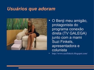 Usuários que adoram




O Benji meu amigão,
protagonista do
programa conexão
direta (TV GALEGA)
junto com a mami
Suzi Finkels,
apresentadora e
colunista
http://www.susifinkels.blogspot.com/

 