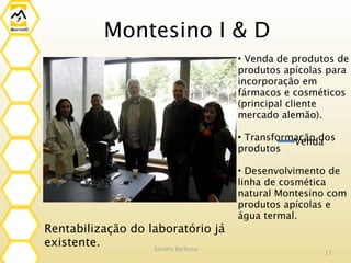 Montesino I & D
                                    • Venda de produtos de
                                    produtos apícolas para
                                    incorporação em
                                    fármacos e cosméticos
                                    (principal cliente
                                    mercado alemão).

                                    • Transformação dos
                                               Venda
                                    produtos

                                    • Desenvolvimento de
                                    linha de cosmética
                                    natural Montesino com
                                    produtos apícolas e
                                    água termal.
Rentabilização do laboratório já
existente.         Sandra Barbosa
                                                     17
 