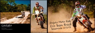 to Moto Rally
                                    Proje
Contato                             Eco Te  am  Brasil
                                               2012/13
Associação Eco Team Brasil

Tel:. 11 7717 0886
associacaoecoteambrasil@gmail.com
                                     Temporada
 