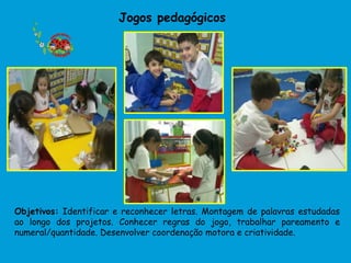Jogos pedagógicos




Objetivos: Identificar e reconhecer letras. Montagem de palavras estudadas
ao longo dos projetos. Conhecer regras do jogo, trabalhar pareamento e
numeral/quantidade. Desenvolver coordenação motora e criatividade.
 