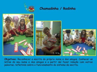 Chamadinha / Rodinha




Objetivos: Reconhecer a escrita do próprio nome e dos amigos. Conhecer as
letras do seu nome e dos amigos e a partir daí fazer relação com outras
palavras, refletindo sobre o funcionamento do sistema de escrita.
 