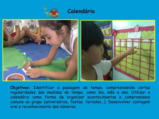 Calendário




Objetivos: Identificar a passagem do tempo, compreendendo certas
regularidades das medidas de tempo, como dia, mês e ano. Utilizar o
calendário como forma de organizar acontecimentos e compromissos
comuns ao grupo (aniversários, festas, feriados...). Desenvolver contagem
oral e reconhecimento dos números.
 