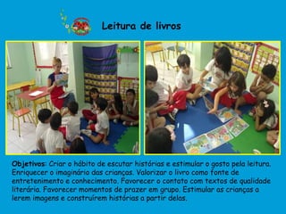 Leitura de livros




Objetivos: Criar o hábito de escutar histórias e estimular o gosto pela leitura.
Enriquecer o imaginário das crianças. Valorizar o livro como fonte de
entretenimento e conhecimento. Favorecer o contato com textos de qualidade
literária. Favorecer momentos de prazer em grupo. Estimular as crianças a
lerem imagens e construírem histórias a partir delas.
 
