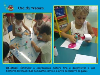 Uso da tesoura




Objetivos: Estimular a coordenação motora fina e desenvolver o uso
bilateral das mãos: mão dominante corta e a outra dá suporte ao papel.
 