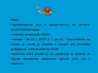 Pauta:
• agradecimentos    pais   e   equipe/reforço   da   parceria:
escola/famílias/equipe
• avaliação na educação infantil
• recesso – De 23 a 31/07 p/ o parcial – funcionamento em
regime de creche p/ ampliado e integral sem atividades
pedagógicas- Volta as aulas dia 01/08
•lembretes sobre pendências (as pendências de material de
higiene, documentos, assinaturas, estarão junto com o
relatório)
 