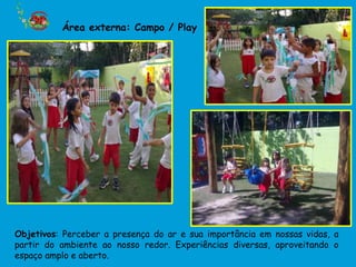 Área externa: Campo / Play




Objetivos: Perceber a presença do ar e sua importância em nossas vidas, a
partir do ambiente ao nosso redor. Experiências diversas, aproveitando o
espaço amplo e aberto.
 
