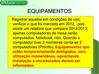 EQUIPAMENTOSEQUIPAMENTOS
Registrar aqueles em condições de uso;
verificar o que foi marcado em 2012, pois
existe um relatório que compara 2012/2013;
apenas computadores de mesa serão
computados. Notebook, não. Quando o
computador tiver 2 monitores conta-se 2
computadores (Proinfo); Equipamentos que
estão temporariamente desligados, sem
utilização momentânea, aguardando
instalação e encaixotados devem ser
informados.
10
 
