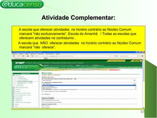 Atividade Complementar:Atividade Complementar:
A escola que oferecer atividades no horário contrário ao Núcleo Comum
marcará "não exclusivamente". Escola do Amanhã / Todas as escolas que
oferecem atividades no contraturno .
A escola que NÃO oferecer atividades no horário contrário ao Núcleo Comum
marcará "não oferece".
12
 