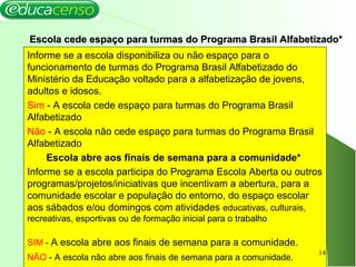Escola cede espaço para turmas do Programa Brasil Alfabetizado*Escola cede espaço para turmas do Programa Brasil Alfabetizado*
Informe se a escola disponibiliza ou não espaço para o
funcionamento de turmas do Programa Brasil Alfabetizado do
Ministério da Educação voltado para a alfabetização de jovens,
adultos e idosos.
Sim - A escola cede espaço para turmas do Programa Brasil
Alfabetizado
Não - A escola não cede espaço para turmas do Programa Brasil
Alfabetizado
Escola abre aos finais de semana para a comunidade*
Informe se a escola participa do Programa Escola Aberta ou outros
programas/projetos/iniciativas que incentivam a abertura, para a
comunidade escolar e população do entorno, do espaço escolar
aos sábados e/ou domingos com atividades educativas, culturais,
recreativas, esportivas ou de formação inicial para o trabalho
SIM - A escola abre aos finais de semana para a comunidade.
NÃO - A escola não abre aos finais de semana para a comunidade.
14
 