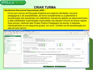 15
CRIAR TURMA
Atendimento Educacional Especializado (AEE) :
Turma com serviço da Educação Especial que organiza atividades, recursos
pedagógicos e de acessibilidade, de forma complementar ou suplementar à
escolarização dos estudantes com deficiência, transtornos globais do desenvolvimento
e altas habilidades/ superdotação matriculados nas classes comuns do ensino regular.
Esse serviço, instituído pelo Projeto Político Pedagógico da escola, é realizado
individualmente ou em pequenos grupos, em turno contrário ao da escolarização em
sala de aula comum.
 