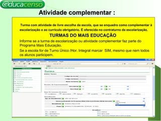 16
Atividade complementar :Atividade complementar :
Turma com atividade de livre escolha da escola, que se enquadra como complementar à
escolarização e ao currículo obrigatório. É oferecida no contraturno da escolarização.
TURMAS DO MAIS EDUCAÇÃO
Informe se a turma de escolarização ou atividade complementar faz parte do
Programa Mais Educação.
Se a escola for de Turno Único /Hor. Integral marcar SIM, mesmo que nem todos
os alunos participem.
 
