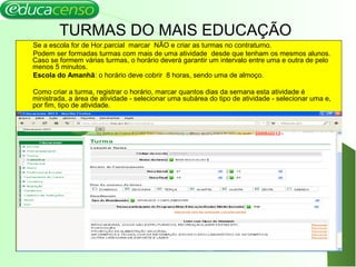 TURMAS DO MAIS EDUCAÇÃO
Se a escola for de Hor.parcial marcar NÃO e criar as turmas no contraturno.
Podem ser formadas turmas com mais de uma atividade desde que tenham os mesmos alunos.
Caso se formem várias turmas, o horário deverá garantir um intervalo entre uma e outra de pelo
menos 5 minutos.
Escola do Amanhã: o horário deve cobrir 8 horas, sendo uma de almoço.
Como criar a turma, registrar o horário, marcar quantos dias da semana esta atividade é
ministrada, a área de atividade - selecionar uma subárea do tipo de atividade - selecionar uma e,
por fim, tipo de atividade.
 