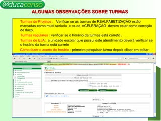 ALGUMAS OBSERVAÇÕES SOBRE TURMASALGUMAS OBSERVAÇÕES SOBRE TURMAS
Turmas de Projetos : Verificar se as turmas de REALFABETIZAÇÃO estão
marcadas como multi seriada e as de ACELERAÇÃO devem estar como correção
de fluxo.
Turmas regulares : verificar se o horário da turmas está correto .
Turmas de EJA: a unidade escolar que possui este atendimento deverá verificar se
o horário da turma está correto
Como fazer o acerto do horário : primeiro pesquisar turma depois clicar em editar:
18
 