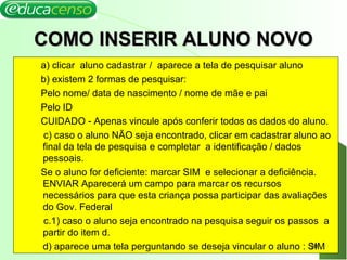 COMO INSERIR ALUNO NOVOCOMO INSERIR ALUNO NOVO
a) clicar aluno cadastrar / aparece a tela de pesquisar aluno
b) existem 2 formas de pesquisar:
Pelo nome/ data de nascimento / nome de mãe e pai
Pelo ID
CUIDADO - Apenas vincule após conferir todos os dados do aluno.
c) caso o aluno NÃO seja encontrado, clicar em cadastrar aluno ao
final da tela de pesquisa e completar a identificação / dados
pessoais.
Se o aluno for deficiente: marcar SIM e selecionar a deficiência.
ENVIAR Aparecerá um campo para marcar os recursos
necessários para que esta criança possa participar das avaliações
do Gov. Federal
c.1) caso o aluno seja encontrado na pesquisa seguir os passos a
partir do item d.
d) aparece uma tela perguntando se deseja vincular o aluno : SIM20
 