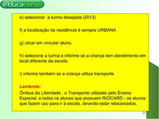 e) selecionar a turma desejada (2013)
f) a localização da residência é sempre URBANA
g) clicar em vincular aluno.
h) selecione a turma e informe se a criança tem atendimento em
local diferente da escola.
i) informe também se a criança utiliza transporte
Lembrete:
Ônibus da Liberdade , o Transporte utilizado pelo Ensino
Especial, e todos os alunos que possuem RIOCARD - os alunos
que fazem uso para ir à escola, deverão estar relacionados.
21
 