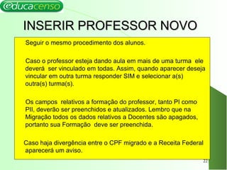INSERIR PROFESSOR NOVOINSERIR PROFESSOR NOVO
Seguir o mesmo procedimento dos alunos.
Caso o professor esteja dando aula em mais de uma turma ele
deverá ser vinculado em todas. Assim, quando aparecer deseja
vincular em outra turma responder SIM e selecionar a(s)
outra(s) turma(s).
Os campos relativos a formação do professor, tanto PI como
PII, deverão ser preenchidos e atualizados. Lembro que na
Migração todos os dados relativos a Docentes são apagados,
portanto sua Formação deve ser preenchida.
Caso haja divergência entre o CPF migrado e a Receita Federal
aparecerá um aviso.
22
 