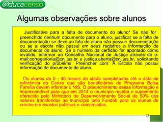 Algumas observações sobre alunosAlgumas observações sobre alunos
Justificativa para a falta de documento do aluno* Se não for
preenchido nenhum documento para o aluno, justificar se a falta de
documentação se deve ao fato do aluno não possuir documentação
ou se a escola não possui em seus registros a informação de
documento do aluno. Se o número da certidão for apontado como
inválido, informar ao Conselho Nacional de Justiça através do e-
mail:corregedoria@cnj.jus.br e justiça.aberta@cnj.jus.br, solicitando
verificação do problema. Preencher com: A Escola não possui
informação de documento de aluno.
Os alunos de 0 - 48 meses de idade completados até a data de
referência do Censo que são beneficiários do Programa Bolsa
Família devem informar o NIS. O preenchimento dessa informação é
imprescindível para que em 2014 o município receba o suplemento
oferecido pelo Ministério do Desenvolvimento Social de 50% dos
valores transferidos ao município pelo Fundeb para os alunos de
creche em escolas públicas e conveniadas.
23
 