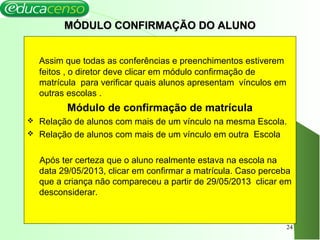 MÓDULO CONFIRMAÇÃO DO ALUNOMÓDULO CONFIRMAÇÃO DO ALUNO
Assim que todas as conferências e preenchimentos estiverem
feitos , o diretor deve clicar em módulo confirmação de
matrícula para verificar quais alunos apresentam vínculos em
outras escolas .
Módulo de confirmação de matrícula
 Relação de alunos com mais de um vínculo na mesma Escola.
 Relação de alunos com mais de um vínculo em outra Escola
Após ter certeza que o aluno realmente estava na escola na
data 29/05/2013, clicar em confirmar a matrícula. Caso perceba
que a criança não compareceu a partir de 29/05/2013 clicar em
desconsiderar.
24
 