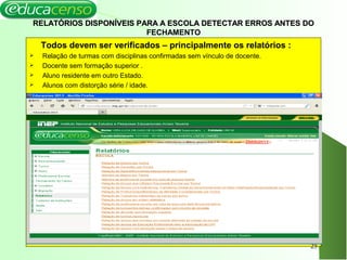 RELATÓRIOS DISPONÍVEIS PARA A ESCOLA DETECTAR ERROS ANTES DORELATÓRIOS DISPONÍVEIS PARA A ESCOLA DETECTAR ERROS ANTES DO
FECHAMENTO
Todos devem ser verificados – principalmente os relatórios :
 Relação de turmas com disciplinas confirmadas sem vínculo de docente.
 Docente sem formação superior .
 Aluno residente em outro Estado.
 Alunos com distorção série / idade.
25
 