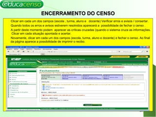 ENCERRAMENTO DO CENSOENCERRAMENTO DO CENSO
Clicar em cada um dos campos (escola , turma, aluno e docente) Verificar erros e avisos / consertar.
Quando todos os erros e avisos estiverem resolvidos aparecerá a possibilidade de fechar o censo .
A partir deste momento podem aparecer as críticas cruzadas (quando o sistema cruza as informações.
Clicar em cada situação apontada e acertar.
Novamente, clicar em cada um dos campos (escola, turma, aluno e docente) e fechar o censo. Ao final
da página aparece a possibilidade de imprimir o recibo.
26
 