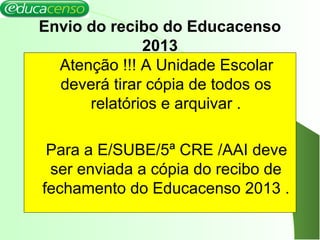 Envio do recibo do Educacenso
2013
Atenção !!! A Unidade Escolar
deverá tirar cópia de todos os
relatórios e arquivar .
Para a E/SUBE/5ª CRE /AAI deve
ser enviada a cópia do recibo de
fechamento do Educacenso 2013 .
 